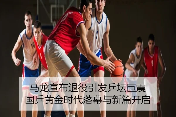 马龙宣布退役引发乒坛巨震 国乒黄金时代落幕与新篇开启