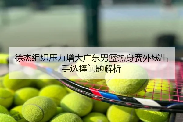 徐杰组织压力增大广东男篮热身赛外线出手选择问题解析
