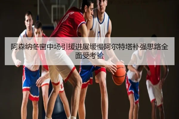 阿森纳冬窗中场引援进展缓慢阿尔特塔补强思路全面受考验