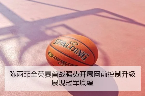 陈雨菲全英赛首战强势开局网前控制升级展现冠军底蕴